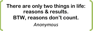 There are only two things in life: reasons & results.   BTW, reasons don’t count. Anonymous 