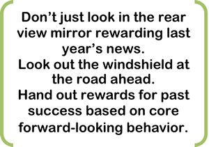 Don’t just look in the rear view mirror rewarding last year’s news.   Look out the windshield at the road ahead.   Hand out rewards for past success based on core forward-looking behavior.  
